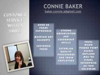 CONNIE BAKER baker.connie.a@gmail.com CUSTOMER  SERVICE  WITH A  SMILE Over 20 Years Experience Maintain Key Accounts Customer Focus Strong Organization And Leadership Skills Establish Quality Procedures And Train Employees Excel Word Power Point Access Outlook Mas-90 Visual Enterprise AS-400 Goldmine 