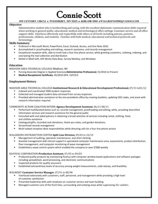 Connie Scott
         1717 Century Circle  Woodbury, MN 55125  (608) 698-3990 walgreens3990@yahoo.com
Objective
        Administrative student who is hardworking and caring, with the excellent diplomatic communication skills required
        when working in general public, educational, medical and technological office settings. Customer service and all office
        support skills. Interfaces effectively and respectfully with others at all levels including patrons, patients,
        professionals, children, and students. Familiar with both medical, educational and technical protocols and
        terminology.
Skills Summary
       Proficient in Microsoft Word, PowerPoint, Excel, Outlook, Access, and One Note 2010
       Accomplished in proofreading and editing, research assistance, and records management
       Exceptional reception skills, able to multi-task a four-line phone service, while greeting customers, collating, indexing, and
        overseeing the mail collection and distribution
       Skilled in Medi-Soft, Gift-Works Data Base, Survey Monkey, and Windows

Education
MADISON AREA TECHNICAL COLLEGE-Madison, WI
    Pursing Associate Degree in Applied Sciences/Administrative Professional, 01/2010 to Present
    Medical Receptionist Certificate, 05/2010 GPA: 3.87/4.0

Employment History

MADISON AREA TECHNICAL COLLEGE-Institutional Research & Educational Development Professional, 07/11 to01/12
    Indexed and coordinated 2400 student responses
    Collected and managed student data retrieved from survey responses
    Provided administrative assistance to the vice-presidents office by creating booklets, updating SOC codes, and assist with
      research information required

COMMUNITY ACTION COALITON INTERN-Agency Development Assistant, 06/11-08/11
    Performed multifaceted duties such as: records management, proofreading and editing; while, providing diversified
     information services and research assistance for the general public
    Consulted with and aided patrons in obtaining a broad selection of services including rental, clothing, food,
     and utilities assistance
    Catalogued gifts, recorded cash donations, thank-you notes, and garden donations.
    Streamlined records management
    Multi-tasked reception desk responsibilities while directing calls for a four-line phone service

WALGREENS DISTRABUTION CENTER-Split Case Division, 09/03 to 10/10
   Management of auditing, operation maintenance, and short clerking.
   Assisted management with clerical support in specialized computer maintenance area, assessments, product distribution,
     floor management, and computer monitoring of wave management
   Established a wave control system which enabled the company to save $7000 weekly

RAYOVAC CORPORATION-Production Assistant, 07/95 to 09/03
    Produced quality products by maintaining fluency with computer window based applications and software packages
      including spreadsheet, word processing, and electronic communications
    Inspected products for quality assurance
    Established extraordinary levels of accuracy among weight measurements, code stamps, and feasibility

WALMART-Customer Service Manager, 07/91 to 08/98
   Interfaced extensively with customers, staff, personnel, and management while providing a high level
     of customer satisfaction
   Presented leadership skills with emphasis on customer service and team building
   Managed customer care of the front lines, surrounding and outlying areas while supervising 25+ cashiers
 