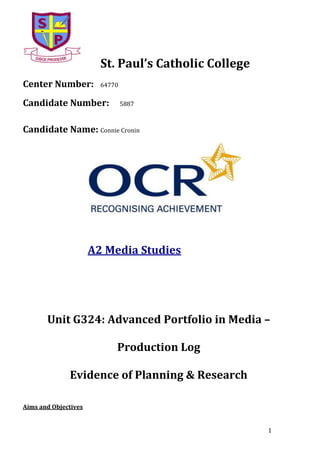 St. Paul’s Catholic College
Center Number:

64770

Candidate Number:

5887

Candidate Name: Connie Cronin

A2 Media Studies

Unit G324: Advanced Portfolio in Media –
Production Log
Evidence of Planning & Research
Aims and Objectives
1

 