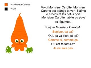 Voici Monsieur Carotte. Monsieur Carotte est orange et vert, il aime le brocoli et les petits pois. Monsieur Carotte habite au pays de l é gumes.   Bonjour Monsieur Carotte!   Bonjour, ca  va ?   Oui, ca va bien, et toi ? Comme ci, comme  ça. Où est ta famille?  Je ne sais pas. = Monsieur Carotte = Moi 