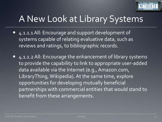 A New Look at Library Systems4.1.1.1 All: Encourage and support development of systems capable of relating evaluative data, such as reviews and ratings, to bibliographic records. 4.1.1.2 All: Encourage the enhancement of library systems to provide the capability to link to appropriate user-added data available via the Internet (e.g., Amazon.com, LibraryThing, Wikipedia). At the same time, explore opportunities for developing mutually beneficial partnerships with commercial entities that would stand to benefit from these arrangements. 11/20/0910CLA TSS Seminar, Farmington