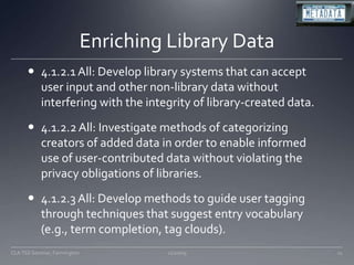 Enriching Library Data4.1.2.1 All: Develop library systems that can accept user input and other non-library data without interfering with the integrity of library-created data. 4.1.2.2 All: Investigate methods of categorizing creators of added data in order to enable informed use of user-contributed data without violating the privacy obligations of libraries. 4.1.2.3 All: Develop methods to guide user tagging through techniques that suggest entry vocabulary (e.g., term completion, tag clouds). 11/20/0911CLA TSS Seminar, Farmington