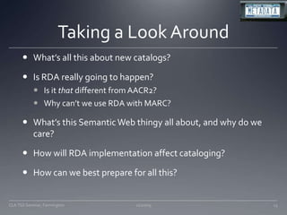 Taking a Look AroundWhat’s all this about new catalogs?Is RDA really going to happen?Is it that different from AACR2?Why can’t we use RDA with MARC?What’s this Semantic Web thingy all about, and why do we care?How will RDA implementation affect cataloging?How can we best prepare for all this?11/20/0913CLA TSS Seminar, Farmington