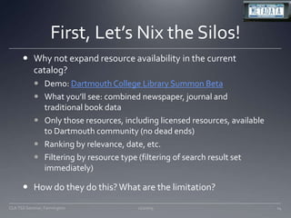First, Let’s Nix the Silos!Why not expand resource availability in the current catalog?Demo: Dartmouth College Library Summon BetaWhat you’ll see: combined newspaper, journal and traditional book dataOnly those resources, including licensed resources, available to Dartmouth community (no dead ends)Ranking by relevance, date, etc.Filtering by resource type (filtering of search result set immediately)How do they do this? What are the limitation?11/20/09CLA TSS Seminar, Farmington14
