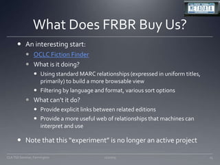 What Does FRBR Buy Us?An interesting start:OCLC Fiction FinderWhat is it doing?Using standard MARC relationships (expressed in uniform titles, primarily) to build a more browsable viewFiltering by language and format, various sort optionsWhat can’t it do?Provide explicit links between related editionsProvide a more useful web of relationships that machines can interpret and useNote that this “experiment” is no longer an active project11/20/09CLA TSS Seminar, Farmington15