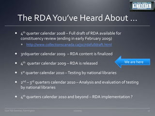 The RDA You’ve Heard About …4th quarter calendar 2008 – Full draft of RDA available for constituency review (ending in early February 2009)http://www.collectionscanada.ca/jsc/rdafulldraft.html3rdquarter calendar 2009  – RDA content is finalized4th  quarter calendar 2009 – RDA is released1st quarter calendar 2010 – Testing by national libraries2nd – 3rd quarters calendar 2010 – Analysis and evaluation of testing by national libraries4th quarters calendar 2010 and beyond – RDA implementation ?11/20/0917CLA TSS Seminar, FarmingtonWe are here