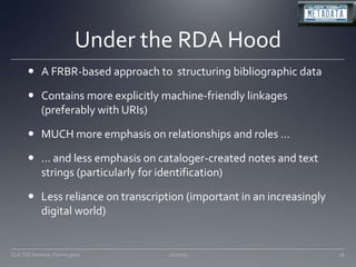 Under the RDA HoodA FRBR-based approach to  structuring bibliographic dataContains more explicitly machine-friendly linkages (preferably with URIs)MUCH more emphasis on relationships and roles …… and less emphasis on cataloger-created notes and text strings (particularly for identification)Less reliance on transcription (important in an increasingly digital world) 11/20/0918CLA TSS Seminar, Farmington