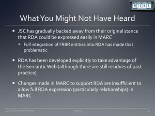 What You Might Not Have HeardJSC has gradually backed away from their original stance that RDA could be expressed easily in MARCFull integration of FRBR entities into RDA has made that problematicRDA has been developed explicitly to take advantage of the Semantic Web (although there are still residues of past practice)Changes made in MARC to support RDA are insufficient to allow full RDA expression (particularly relationships) in MARC11/20/0920CLA TSS Seminar, Farmington