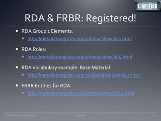 RDA & FRBR: Registered!RDA Group 1 Elements: http://metadataregistry.org/schema/show/id/1.htmlRDA Roles:http://metadataregistry.org/schema/show/id/4.htmlRDA Vocabulary example: Base Materialhttp://metadataregistry.org/vocabulary/show/id/35.htmlFRBR Entities for RDAhttp://metadataregistry.org/schema/show/id/14.html11/20/0924CLA TSS Seminar, Farmington