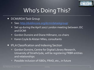 Who’s Doing This?DCMI/RDA Task GroupSee: http://dublincore.org/dcmirdataskgroup/Set up during the April 2007 London meeting between JSC and DCMIGordon Dunsire and Diane Hillmann, co-chairsKaren Coyle & Alistair Miles, consultantsIFLA Classification and Indexing SectionGordon Dunsire, Centre for Digital Library Research, University of Strathclyde, will be registering FRBR entities and relationshipsPossible inclusion of ISBDs, FRAD, etc., in future11/20/0925CLA TSS Seminar, Farmington