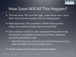 How Soon Will All This Happen?The bad news: This isn’t like 1981, when there was a “start date” and we knew exactly when to change gearsMore bad news: This transition is likely to be a pretty messy one, and last longer than we would likeOne unknown is OCLC’s role—at present they seem to be focused on consolidating control over library data and promoting WorldCat LocalWhat little they have said indicates that they’ll be cramming data into MARC for the foreseeable future …Some vendors are starting to announce plans …11/20/0926CLA TSS Seminar, Farmington