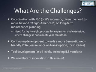 What Are the Challenges?Coordination with JSC (or it’s successor, given the need to move beyond  “Anglo-American”) on long-term maintenance planningNeed for lightweight process for expansion and extension, where change is not a multi-year marathonContinuing development towards a more Semantic web-friendly RDA (less reliance on transcription, for instance)Tool development (at all levels, including ILS vendors)We need lots of innovation in this realm!11/20/0927CLA TSS Seminar, Farmington