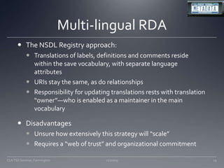 Multi-lingual RDAThe NSDL Registry approach:Translations of labels, definitions and comments reside within the save vocabulary, with separate language attributesURIs stay the same, as do relationshipsResponsibility for updating translations rests with translation “owner”—who is enabled as a maintainer in the main vocabularyDisadvantagesUnsure how extensively this strategy will “scale”Requires a “web of trust” and organizational commitment11/20/09CLA TSS Seminar, Farmington29