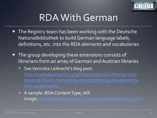 RDA With GermanThe Registry team has been working with the Deutsche Nationalbibliothek to build German language labels, definitions, etc. into the RDA elements and vocabulariesThe group developing these extensions consists of librarians from an array of German and Austrian librariesSee Veronika Leibrecht’s blog post: http://metadataregistry.org/blog/2009/10/12/the-german-national-library-translating-and-registering-rda-elements-and-vocabularies/A sample: RDA Content Type, still image:http://metadataregistry.org/concept/show/id/523.html11/20/09CLA TSS Seminar, Farmington30