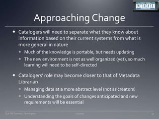 Approaching ChangeCatalogers will need to separate what they know about information based on their current systems from what is more general in natureMuch of the knowledge is portable, but needs updatingThe new environment is not as well organized (yet), so much learning will need to be self-directedCatalogers’ role may become closer to that of Metadata LibrarianManaging data at a more abstract level (not as creators)Understanding the goals of changes anticipated and new requirements will be essential11/20/09CLA TSS Seminar, Farmington33
