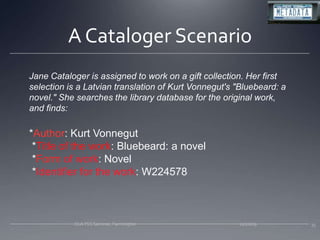 Jane Cataloger is assigned to work on a gift collection. Her first selection is a Latvian translation of Kurt Vonnegut's "Bluebeard: a novel." She searches the library database for the original work, and finds:*Author: Kurt Vonnegut *Title of the work: Bluebeard: a novel *Form of work: Novel *Identifier for the work: W2245783511/20/09CLA TSS Seminar, FarmingtonA Cataloger Scenario