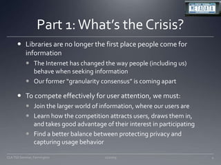 Part 1: What’s the Crisis?Libraries are no longer the first place people come for informationThe Internet has changed the way people (including us) behave when seeking informationOur former “granularity consensus” is coming apartTo compete effectively for user attention, we must:Join the larger world of information, where our users areLearn how the competition attracts users, draws them in, and takes good advantage of their interest in participatingFind a better balance between protecting privacy and capturing usage behavior11/20/094CLA TSS Seminar, Farmington