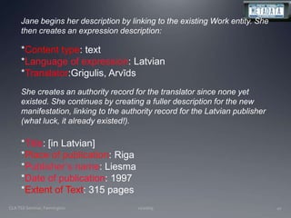 11/20/09CLA TSS Seminar, Farmington41Jane begins her description by linking to the existing Work entity. She then creates an expression description:*Content type: text*Language of expression: Latvian*Translator:Grigulis, ArvīdsShe creates an authority record for the translator since none yet existed. She continues by creating a fuller description for the new manifestation, linking to the authority record for the Latvian publisher (what luck, it already existed!).*Title: [in Latvian]*Place of publication: Riga*Publisher’s name: Liesma*Date of publication: 1997*Extent of Text: 315 pages