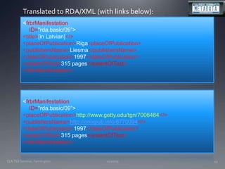 11/20/09CLA TSS Seminar, Farmington43Translated to RDA/XML (with links below):<frbrManifestation    ID="rda.basic/09”>	<title>[in Latvian]</>	<placeOfPublication>Riga<placeOfPublication>	<publishersName>Liesma</publishersName>	<dateOfPublication>1997</dateOfPublication>	<extentOfText>315 pages</extentOfText></frbrManifestation><frbrManifestatiion    ID="rda.basic/09”><placeOfPublication>http://www.getty.edu/tgn/7006484</>	<publishersName>http://onixpub.info/6770094</>	<dateOfPublication>1997</dateOfPublication>	<extentOfText>315 pages</extentOfText></frbrManifestation>