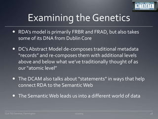 Examining the GeneticsRDA’s model is primarily FRBR and FRAD, but also takes some of its DNA from Dublin CoreDC’s Abstract Model de-composes traditional metadata “records” and re-composes them with additional levels above and below what we’ve traditionally thought of as our “atomic level”The DCAM also talks about “statements” in ways that help connect RDA to the Semantic WebThe Semantic Web leads us into a different world of data11/20/09CLA TSS Seminar, Farmington48