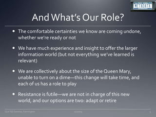 And What’s Our Role?The comfortable certainties we know are coming undone, whether we’re ready or notWe have much experience and insight to offer the larger information world (but not everything we’ve learned is relevant)We are collectively about the size of the Queen Mary, unable to turn on a dime—this change will take time, and each of us has a role to playResistance is futile—we are not in charge of this new world, and our options are two: adapt or retire11/20/095CLA TSS Seminar, Farmington