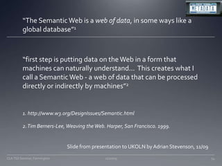 “The Semantic Web is a web of data, in some ways like a global database”1“first step is putting data on the Web in a form that machines can naturally understand...  This creates what I call a Semantic Web - a web of data that can be processed directly or indirectly by machines”21. http://www.w3.org/DesignIssues/Semantic.html2. Tim Berners-Lee, Weaving the Web. Harper, San Francisco. 1999.Slide from presentation to UKOLN by Adrian Stevenson, 11/0911/20/0954CLA TSS Seminar, Farmington