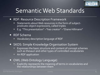 Semantic Web StandardsRDF: Resource Description FrameworkStatements about Web resources in the form of subject-predicate-object expressions, called triplesE.g. “This presentation” –“has creator” –“Diane Hillmann”RDF SchemaVocabulary description language of RDFSKOS: Simple Knowledge Organisation SystemExpresses the basic structure and content of concept schemes such as thesauri and other types of controlled vocabulariesAn RDF applicationOWL (Web Ontology Language)Explicitly represents the meaning of terms in vocabularies and the relationships between them11/20/0965CLA TSS Seminar, Farmington
