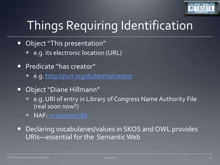 Things Requiring IdentificationObject “This presentation”e.g. its electronic location (URL)Predicate “has creator”e.g. http://purl.org/dc/terms/creatorObject “Diane Hillmann”e.g. URI of entry in Library of Congress Name Authority File (real soon now?)NAF: nr2001015786Declaring vocabularies/values in SKOS and OWL provides URIs—essential for the  Semantic Web11/20/0967CLA TSS Seminar, Farmington