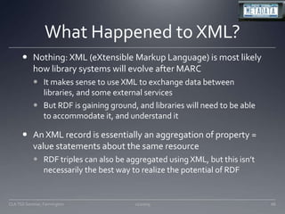 What Happened to XML?Nothing: XML (eXtensible Markup Language) is most likely how library systems will evolve after MARCIt makes sense to use XML to exchange data between libraries, and some external servicesBut RDF is gaining ground, and libraries will need to be able to accommodate it, and understand itAn XML record is essentially an aggregation of property = value statements about the same resourceRDF triples can also be aggregated using XML, but this isn’t necessarily the best way to realize the potential of RDF11/20/09CLA TSS Seminar, Farmington68