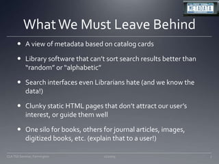 What We Must Leave BehindA view of metadata based on catalog cardsLibrary software that can’t sort search results better than “random” or “alphabetic”Search interfaces even Librarians hate (and we know the data!)Clunky static HTML pages that don’t attract our user’s interest, or guide them wellOne silo for books, others for journal articles, images, digitized books, etc. (explain that to a user!)11/20/097CLA TSS Seminar, Farmington