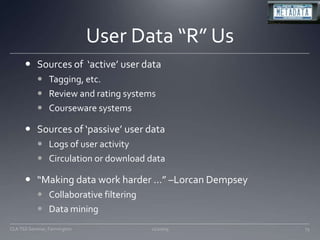 User Data “R” UsSources of  ‘active’ user dataTagging, etc. Review and rating systemsCourseware systemsSources of ‘passive’ user dataLogs of user activityCirculation or download data“Making data work harder …” –Lorcan DempseyCollaborative filteringData mining 11/20/09CLA TSS Seminar, Farmington73