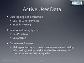 Active User DataUser tagging and descriptionEx.: The LC Flickr ProjectEx.: LibraryThingReview and rating systemsEx.: Penn TagsEx.: AmazonCourseware SystemsMaking connections so that courseware can reuse catalog information; catalogs can know what has been used in courses, when, and who assigned it11/20/09CLA TSS Seminar, Farmington74