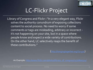 LC-Flickr ProjectLibrary of Congress and Flickr--“In a very elegant way, Flickr solves the authority conundrum of exposing collections content to social process. No need to worry if some comments or tags are misleading, arbitrary or incorrect - it’s not happening on your site, but in a space where people know and expect a wide variety of contributions. On the other hand, LC selectively reaps the benefit of these contributions.” (http://hangingtogether.org/?p=401)11/20/09CLA TSS Seminar, Farmington75An Example: http://www.flickr.com/photos/library_of_congress/2536800324/