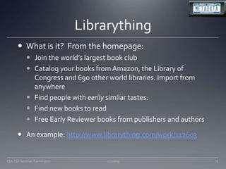 LibrarythingWhat is it?  From the homepage:Join the world’s largest book clubCatalog your books from Amazon, the Library of Congress and 690 other world libraries. Import from anywhereFind people with eerily similar tastes. Find new books to readFree Early Reviewer books from publishers and authorsAn example: http://www.librarything.com/work/11260311/20/09CLA TSS Seminar, Farmington76