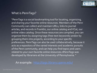 11/20/09CLA TSS Seminar, Farmington77What is PennTags?“PennTags is a social bookmarking tool for locating, organizing, and sharing your favorite online resources. Members of the Penn Community can collect and maintain URLs, links to journal articles, and records in Franklin, our online catalog and VCat, our online video catalog. Once these resources are compiled, you can organize them by assigning tags (free-text keywords) and/or by grouping them into projects, according to your specific preferences. PennTags can also be used collaboratively, because it acts as a repository of the varied interests and academic pursuits of the Penn community, and can help you find topics and users related to your own favorite online resources.nPennTags was developed by librarians at the University of Pennsylvania. “An example:  http://tags.library.upenn.edu/