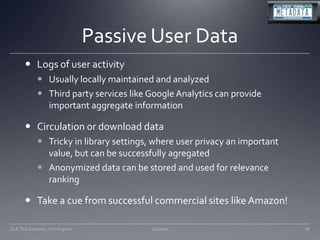 Passive User DataLogs of user activityUsually locally maintained and analyzedThird party services like Google Analytics can provide important aggregate informationCirculation or download dataTricky in library settings, where user privacy an important value, but can be successfully agregatedAnonymized data can be stored and used for relevance rankingTake a cue from successful commercial sites like Amazon!11/20/09CLA TSS Seminar, Farmington78