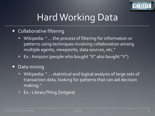 Hard Working DataCollaborative filteringWikipedia: “ … the process of filtering for information or patterns using techniques involving collaboration among multiple agents, viewpoints, data sources, etc.”Ex.: Amazon (people who bought “X” also bought “Y”)Data miningWikipedia: “ … statistical and logical analysis of large sets of transaction data, looking for patterns that can aid decision making.”Ex.: LibraryThing Zeitgeist11/20/09CLA TSS Seminar, Farmington79