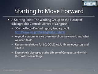 Starting to Move ForwardA Starting Point: The Working Group on the Future of Bibliographic Control (Library of Congress)“On the Record”—final report, January 2008 http://www.loc.gov/bibliographic-future/A good, comprehensive overview of our new world and what we need to doRecommendations for LC, OCLC, ALA, library educators and all of usExtensively discussed at the Library of Congress and within the profession at large11/20/09CLA TSS Seminar, Farmington8