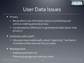 User Data IssuesPrivacyBeing able to use information about a contributing user without violating personal privacyComplicated by differences in generational ideas about what privacy isAuthority (who said?)Librarians have traditionally valued “objectivity,” but there’s no evidence that users see this as a valueManagementKeeping spammers outFiltering language and malicious intent11/20/09CLA TSS Seminar, Farmington80