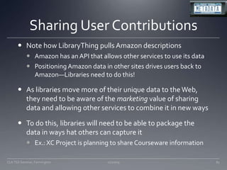 Sharing User ContributionsNote how LibraryThing pulls Amazon descriptionsAmazon has an API that allows other services to use its dataPositioning Amazon data in other sites drives users back to Amazon—Libraries need to do this!As libraries move more of their unique data to the Web, they need to be aware of the marketing value of sharing data and allowing other services to combine it in new waysTo do this, libraries will need to be able to package the data in ways hat others can capture itEx.: XC Project is planning to share Courseware information11/20/09CLA TSS Seminar, Farmington81