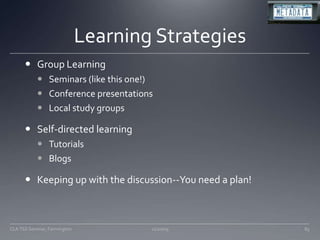 Learning StrategiesGroup LearningSeminars (like this one!)Conference presentationsLocal study groupsSelf-directed learningTutorialsBlogsKeeping up with the discussion--You need a plan!11/20/09CLA TSS Seminar, Farmington83