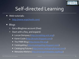 Self-directed LearningWeb tutorials:http://www.w3schools.com/BlogsGet a Bloglines account (free)Start with a few, and expand:Lorcan Dempsey (http://orweblog.oclc.org/) Karen Coyle (http://kcoyle.blogspot.com/) The FRBR Blog (http://www.frbr.org/) Catalogablog (http://catalogablog.blogspot.com/) Cataloging Futures (http://www.catalogingfutures.com/) Metadata Matters (http://managemetadata.org/blog/) 11/20/0984CLA TSS Seminar, Farmington