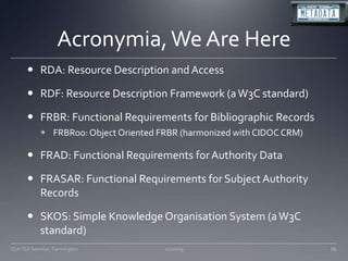 Acronymia, We Are HereRDA: Resource Description and AccessRDF: Resource Description Framework (a W3C standard)FRBR: Functional Requirements for Bibliographic RecordsFRBRoo: Object Oriented FRBR (harmonized with CIDOC CRM)FRAD: Functional Requirements for Authority DataFRASAR: Functional Requirements for Subject Authority RecordsSKOS: Simple Knowledge Organisation System (a W3C standard)11/20/0986CLA TSS Seminar, Farmington