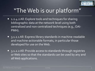 “The Web is our platform”1.2.4.2 All: Explore tools and techniques for sharing bibliographic data at the network level using both centralized and non-centralized techniques (e.g., OAI-PMH). 3.1.2.1 All: Express library standards in machine-readable and machine-actionable formats, in particular those developed for use on the Web. 3.1.2.2 All: Provide access to standards through registries or Web sites so that the standards can be used by any and all Web applications. 11/20/09CLA TSS Seminar, Farmington9