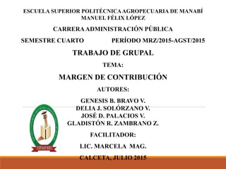 ESCUELA SUPERIOR POLITÉCNICAAGROPECUARIA DE MANABÍ
MANUEL FÉLIX LÓPEZ
CARRERAADMINISTRACIÓN PÚBLICA
SEMESTRE CUARTO PERÍODO MRZ/2015-AGST/2015
TRABAJO DE GRUPAL
TEMA:
MARGEN DE CONTRIBUCIÓN
AUTORES:
GENESIS B. BRAVO V.
DELIA J. SOLÓRZANO V.
JOSÉ D. PALACIOS V.
GLADISTÓN R. ZAMBRANO Z.
FACILITADOR:
LIC. MARCELA MAG.
CALCETA, JULIO 2015
 