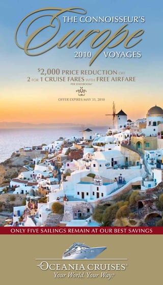 Europe  $
                 the connoisseur’s



                       2010

         2,000 Price reduction off
                                        voyages


     2 for 1 cruise Fares with Free airFare
                     Per stateroom*




               oFFer exPires may 31, 2010




only five sailings remain at our best savings
 