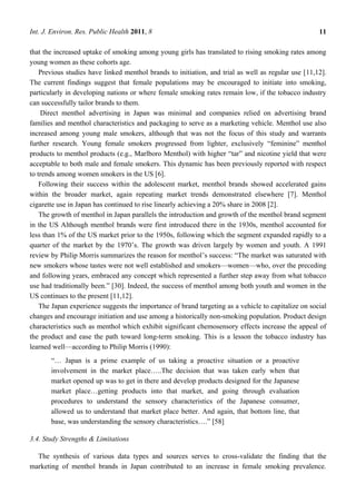 Int. J. Environ. Res. Public Health 2011, 8                                                          11

that the increased uptake of smoking among young girls has translated to rising smoking rates among
young women as these cohorts age.
    Previous studies have linked menthol brands to initiation, and trial as well as regular use [11,12].
The current findings suggest that female populations may be encouraged to initiate into smoking,
particularly in developing nations or where female smoking rates remain low, if the tobacco industry
can successfully tailor brands to them.
    Direct menthol advertising in Japan was minimal and companies relied on advertising brand
families and menthol characteristics and packaging to serve as a marketing vehicle. Menthol use also
increased among young male smokers, although that was not the focus of this study and warrants
further research. Young female smokers progressed from lighter, exclusively ―feminine‖ menthol
products to menthol products (e.g., Marlboro Menthol) with higher ―tar‖ and nicotine yield that were
acceptable to both male and female smokers. This dynamic has been previously reported with respect
to trends among women smokers in the US [6].
    Following their success within the adolescent market, menthol brands showed accelerated gains
within the broader market, again repeating market trends demonstrated elsewhere [7]. Menthol
cigarette use in Japan has continued to rise linearly achieving a 20% share in 2008 [2].
    The growth of menthol in Japan parallels the introduction and growth of the menthol brand segment
in the US Although menthol brands were first introduced there in the 1930s, menthol accounted for
less than 1% of the US market prior to the 1950s, following which the segment expanded rapidly to a
quarter of the market by the 1970‘s. The growth was driven largely by women and youth. A 1991
review by Philip Morris summarizes the reason for menthol‘s success: ―The market was saturated with
new smokers whose tastes were not well established and smokers—women—who, over the preceding
and following years, embraced any concept which represented a further step away from what tobacco
use had traditionally been.‖ [30]. Indeed, the success of menthol among both youth and women in the
US continues to the present [11,12].
    The Japan experience suggests the importance of brand targeting as a vehicle to capitalize on social
changes and encourage initiation and use among a historically non-smoking population. Product design
characteristics such as menthol which exhibit significant chemosensory effects increase the appeal of
the product and ease the path toward long-term smoking. This is a lesson the tobacco industry has
learned well—according to Philip Morris (1990):
       ―… Japan is a prime example of us taking a proactive situation or a proactive
       involvement in the market place…..The decision that was taken early when that
       market opened up was to get in there and develop products designed for the Japanese
       market place…getting products into that market, and going through evaluation
       procedures to understand the sensory characteristics of the Japanese consumer,
       allowed us to understand that market place better. And again, that bottom line, that
       base, was understanding the sensory characteristics….‖ [58]

3.4. Study Strengths & Limitations

  The synthesis of various data types and sources serves to cross-validate the finding that the
marketing of menthol brands in Japan contributed to an increase in female smoking prevalence.
 