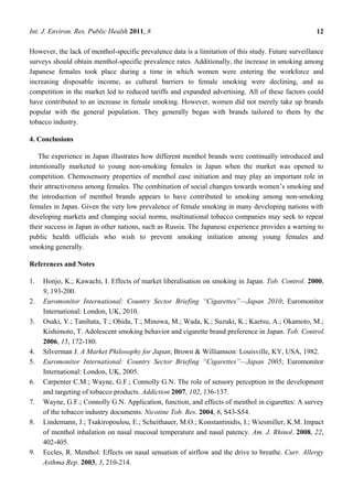 Int. J. Environ. Res. Public Health 2011, 8                                                          12

However, the lack of menthol-specific prevalence data is a limitation of this study. Future surveillance
surveys should obtain menthol-specific prevalence rates. Additionally, the increase in smoking among
Japanese females took place during a time in which women were entering the workforce and
increasing disposable income, as cultural barriers to female smoking were declining, and as
competition in the market led to reduced tariffs and expanded advertising. All of these factors could
have contributed to an increase in female smoking. However, women did not merely take up brands
popular with the general population. They generally began with brands tailored to them by the
tobacco industry.

4. Conclusions

   The experience in Japan illustrates how different menthol brands were continually introduced and
intentionally marketed to young non-smoking females in Japan when the market was opened to
competition. Chemosensory properties of menthol ease initiation and may play an important role in
their attractiveness among females. The combination of social changes towards women‘s smoking and
the introduction of menthol brands appears to have contributed to smoking among non-smoking
females in Japan. Given the very low prevalence of female smoking in many developing nations with
developing markets and changing social norms, multinational tobacco companies may seek to repeat
their success in Japan in other nations, such as Russia. The Japanese experience provides a warning to
public health officials who wish to prevent smoking initiation among young females and
smoking generally.

References and Notes

1.   Honjo, K.; Kawachi, I. Effects of market liberalisation on smoking in Japan. Tob. Control. 2000,
     9, 193-200.
2.   Euromonitor International: Country Sector Briefing ―Cigarettes‖—Japan 2010; Euromonitor
     International: London, UK, 2010.
3.   Osaki, Y.; Tanihata, T.; Ohida, T.; Minowa, M.; Wada, K.; Suzuki, K.; Kaetsu, A.; Okamoto, M.;
     Kishimoto, T. Adolescent smoking behavior and cigarette brand preference in Japan. Tob. Control.
     2006, 15, 172-180.
4.   Silverman J. A Market Philosophy for Japan; Brown & Williamson: Louisville, KY, USA, 1982.
5.   Euromonitor International: Country Sector Briefing ―Cigarettes‖—Japan 2005; Euromonitor
     International: London, UK, 2005.
6.   Carpenter C.M.; Wayne, G.F.; Connolly G.N. The role of sensory perception in the development
     and targeting of tobacco products. Addiction 2007, 102, 136-137.
7.   Wayne, G.F.; Connolly G.N. Application, function, and effects of menthol in cigarettes: A survey
     of the tobacco industry documents. Nicotine Tob. Res. 2004, 6, S43-S54.
8.   Lindemann, J.; Tsakiropoulou, E.; Scheithauer, M.O.; Konstantinidis, I.; Wiesmiller, K.M. Impact
     of menthol inhalation on nasal mucosal temperature and nasal patency. Am. J. Rhinol. 2008, 22,
     402-405.
9.   Eccles, R. Menthol: Effects on nasal sensation of airflow and the drive to breathe. Curr. Allergy
     Asthma Rep. 2003, 3, 210-214.
 