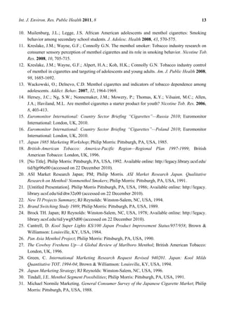 Int. J. Environ. Res. Public Health 2011, 8                                                            13

10. Muilenburg, J.L.; Legge, J.S. African American adolescents and menthol cigarettes: Smoking
    behavior among secondary school students. J. Adolesc. Health 2008, 43, 570-575.
11. Kreslake, J.M.; Wayne, G.F.; Connolly G.N. The menthol smoker: Tobacco industry research on
    consumer sensory perception of menthol cigarettes and its role in smoking behavior. Nicotine Tob.
    Res. 2008, 10, 705-715.
12. Kreslake, J.M.; Wayne, G.F.; Alpert, H.A.; Koh, H.K.; Connolly G.N. Tobacco industry control
    of menthol in cigarettes and targeting of adolescents and young adults. Am. J. Public Health 2008,
    98, 1685-1692.
13. Wackowski, O.; Delnevo, C.D. Menthol cigarettes and indicators of tobacco dependence among
    adolescents. Addict. Behav. 2007, 32, 1964-1969.
14. Hersey, J.C.; Ng, S.W.; Nonnemaker, J.M.; Mowery, P.; Thomas, K.Y.; Vilsaint, M.C.; Allen,
    J.A.; Haviland, M.L. Are menthol cigarettes a starter product for youth? Nicotine Tob. Res. 2006,
    8, 403-413.
15. Euromonitor International: Country Sector Briefing ―Cigarettes‖—Russia 2010; Euromonitor
    International: London, UK, 2010.
16. Euromonitor International: Country Sector Briefing ―Cigarettes‖—Poland 2010; Euromonitor
    International: London, UK, 2010.
17. Japan 1985 Marketing Workshop; Philip Morris: Pittsburgh, PA, USA, 1985.
18. British-American Tobacco: America-Pacific Region—Regional Plan 1997-1999; British
    American Tobacco: London, UK, 1996.
19. [No Title]. Philip Morris: Pittsburgh, PA, USA, 1992. Available online: http://legacy.library.ucsf.edu/
    tid/bjp96e00 (accessed on 22 December 2010).
20. ASI Market Research Japan; PM; Philip Morris. ASI Market Research Japan. Qualitative
    Research on Menthol/ Nonmenthol Smokers; Philip Morris: Pittsburgh, PA, USA, 1991.
21. [Untitled Presentation]. Philip Morris Pittsburgh, PA, USA, 1986; Available online: http://legacy.
    library.ucsf.edu/tid/dtw32e00 (accessed on 22 December 2010).
22. New TI Projects Summary; RJ Reynolds: Winston-Salem, NC, USA, 1994.
23. Brand Switching Study 1989; Philip Morris: Pittsburgh, PA, USA, 1989.
24. Brock TH. Japan; RJ Reynolds: Winston-Salem, NC, USA, 1978; Available online: http://legacy.
    library.ucsf.edu/tid/ywg85d00 (accessed on 22 December 2010).
25. Cantrell, D. Kool Super Lights KS/100 Japan Product Improvement Status/957/958; Brown &
    Williamson: Louisville, KY, USA, 1984.
26. Pan Asia Menthol Project; Philip Morris: Pittsburgh, PA, USA, 1990.
27. The Cowboy Freshens Up—A Global Review of Marlboro Menthol; British American Tobacco:
    London, UK, 1996.
28. Green, C. International Marketing Research Request Revised 940201. Japan: Kool Milds
    Quantitative TOT. 1994-04; Brown & Williamson: Louisville, KY, USA, 1994.
29. Japan Marketing Strategy; RJ Reynolds: Winston-Salem, NC, USA, 1996.
30. Tindall, J.E. Menthol Segment Possibilities; Philip Morris: Pittsburgh, PA, USA, 1991.
31. Michael Normile Marketing. General Consumer Survey of the Japanese Cigarette Market; Philip
    Morris: Pittsburgh, PA, USA, 1988.
 