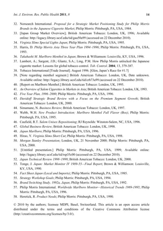 Int. J. Environ. Res. Public Health 2011, 8                                                     14

32. Norsearch International. Proposal for a Strategic Market Positioning Study for Philip Morris
    Brands in the Japanese Cigarette Market; Philip Morris: Pittsburgh, PA, USA, 1984.
33. [Japan Group Market Overview]; British American Tobacco: London, UK, 1996; Available
    online: http://legacy.library.ucsf.edu/tid/gau50a99 (accessed on 22 December 2010).
34. Virginia Slims Special Lights Japan; Philip Morris: Pittsburgh, PA, USA, 1995.
35. Harris, D. Philip Morris Asia Three Year Plan 1994–1996; Philip Morris: Pittsburgh, PA, USA,
    1993.
36. Takahashi M. Marlboro Menthol in Japan; Brown & Williamson: Louisville, KY, USA, 1996.
37. Lambert, A.; Sargent, J.D.; Glantz, S.A.; Ling, P.M. How Philip Morris unlocked the Japanese
    cigarette market: Lessons for global tobacco control. Tob. Control. 2004, 13, 379-387.
38. Tobacco International [Trade Journal]. August 1996. [Glen, Japan‘s Race for #1.?]
39. [Note regarding menthol segment.] British American Tobacco: London, UK, Date unknown.
    Available online: http://legacy.library.ucsf.edu/tid/crh73a99 (accessed on 22 December 2010).
40. [Report on Marlboro Menthol.] British American Tobacco: London, UK, 1995.
41. An Overview of Salem Cigarettes in Markets in Asia; British American Tobacco: London, UK, 1993.
42. Five Year Plan, 1996–2000; Philip Morris: Pittsburgh, PA, USA, 1996.
43. Davidoff Strategic Brand Review with a Focus on the Premium Segment Growth; British
    American Tobacco: London, UK, 2000.
44. Simamane, N. Business Review; British American Tobacco: London, UK, 1997.
45. Webb, W.H. New Product Introduction: Marlboro Menthol Full Flavor (Box); Philip Morris:
    Pittsburgh, PA, USA, 1995.
46. Caufield, R.T. Salem Unisex Repositioning; RJ Reynolds: Winston-Salem, NC, USA, 1996.
47. Global Business Review; British American Tobacco: London, UK, 1998.
48. Japan Marlboro; Philip Morris: Pittsburgh, PA, USA, 1996.
49. Hirao, Y. Virginia Slims Short Cut; Philip Morris: Pittsburgh, PA, USA, 1998.
50. Morgan Stanley Presentation; London, UK, 21 November 2000; Philip Morris: Pittsburgh, PA,
    USA, 2000.
51. [Untitled presentation.] Philip Morris: Pittsburgh, PA, USA, 1999; Available online:
    http://legacy.library.ucsf.edu/tid/rsp35c00 (accessed on 22 December 2010).
52. Japan Technical Review 1998–1999; British American Tobacco: London, UK, 2000.
53. Tonge, J. Japan: Market Monitor IV 1989-55—Final Report; Brown & Williamson: Louisville,
    KY, USA, 1990.
54. Fact Sheet Japan (Local and Imports); Philip Morris: Pittsburgh, PA, USA, 1985.
55. Strategy Workshop Goals; Philip Morris: Pittsburgh, PA, USA, 1994.
56. Brand Switching Study, 1992a, Japan; Philip Morris: Pittsburgh, PA, USA, 1992.
57. Philip Morris International. Worldwide Marlboro Monitor—Historical Trends 1989-1995; Philip
    Morris: Pittsburgh, PA, USA, 1996.
58. Heretick, R. Product Needs; Philip Morris: Pittsburgh, PA, USA, 1990.

© 2010 by the authors; licensee MDPI, Basel, Switzerland. This article is an open access article
distributed under the terms and conditions of the Creative Commons Attribution license
(http://creativecommons.org/licenses/by/3.0/).
 